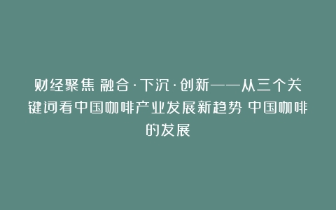 财经聚焦|融合·下沉·创新——从三个关键词看中国咖啡产业发展新趋势（中国咖啡的发展）