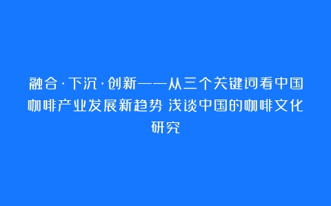 融合·下沉·创新——从三个关键词看中国咖啡产业发展新趋势（浅谈中国的咖啡文化研究）