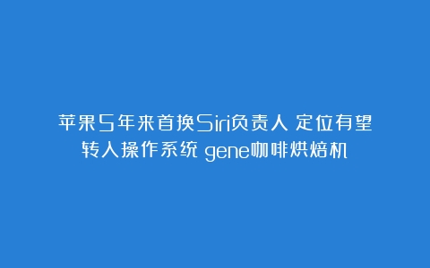 苹果5年来首换Siri负责人：定位有望转入操作系统（gene咖啡烘焙机）