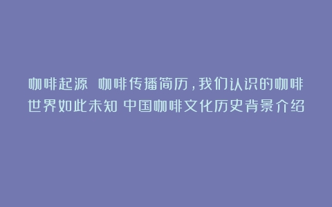 咖啡起源 咖啡传播简历，我们认识的咖啡世界如此未知（中国咖啡文化历史背景介绍）