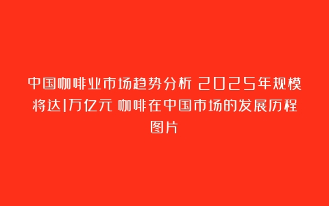 中国咖啡业市场趋势分析：2025年规模将达1万亿元（咖啡在中国市场的发展历程图片）