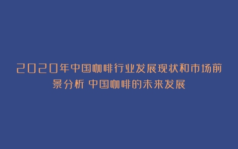 2020年中国咖啡行业发展现状和市场前景分析（中国咖啡的未来发展）