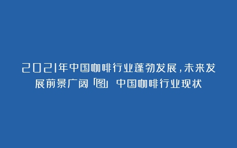 2021年中国咖啡行业蓬勃发展，未来发展前景广阔「图」（中国咖啡行业现状）