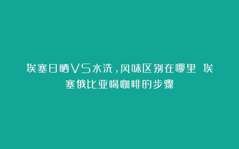 埃塞日晒VS水洗，风味区别在哪里？（埃塞俄比亚喝咖啡的步骤）