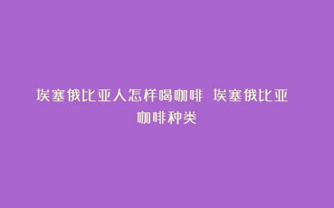 埃塞俄比亚人怎样喝咖啡？（埃塞俄比亚 咖啡种类）