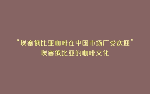 “埃塞俄比亚咖啡在中国市场广受欢迎”（埃塞俄比亚的咖啡文化）