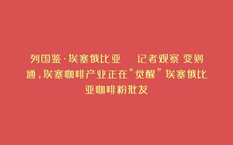 列国鉴·埃塞俄比亚 | 记者观察：变则通，埃塞咖啡产业正在“觉醒”（埃塞俄比亚咖啡粉批发）