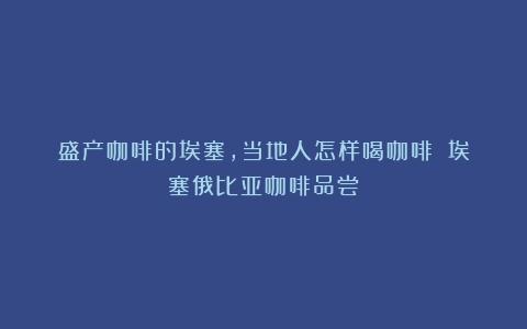 盛产咖啡的埃塞，当地人怎样喝咖啡？（埃塞俄比亚咖啡品尝）