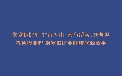 埃塞俄比亚：北方火山，南方部落，还有世界顶级咖啡（埃塞俄比亚咖啡起源故事）