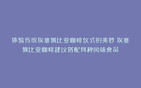 体验传统埃塞俄比亚咖啡仪式的美妙（埃塞俄比亚咖啡建议搭配何种风味食品）