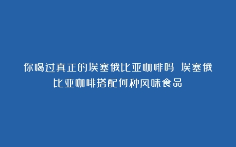 你喝过真正的埃塞俄比亚咖啡吗？（埃塞俄比亚咖啡搭配何种风味食品）