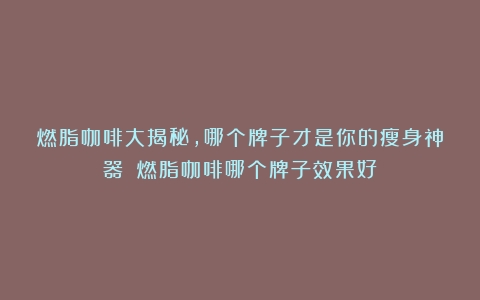 燃脂咖啡大揭秘，哪个牌子才是你的瘦身神器？（燃脂咖啡哪个牌子效果好）