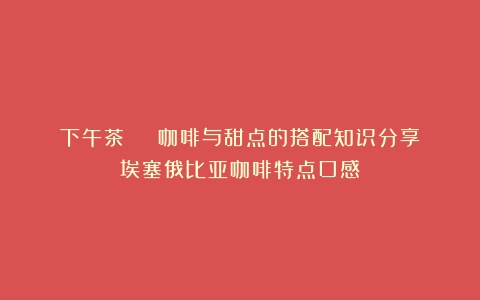 下午茶 | 咖啡与甜点的搭配知识分享（埃塞俄比亚咖啡特点口感）