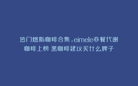 热门燃脂咖啡合集，eimele亦餐代谢咖啡上榜（黑咖啡建议买什么牌子）