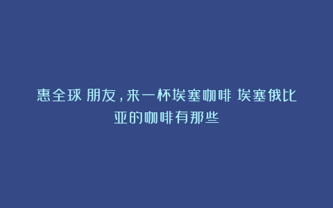 惠全球｜朋友，来一杯埃塞咖啡（埃塞俄比亚的咖啡有那些）