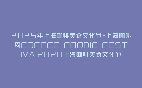 2025年上海咖啡美食文化节-上海咖啡周COFFEE FOODIE FESTIVA（2020上海咖啡美食文化节）