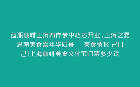 蓝瓶咖啡上海西岸梦中心店开业，上海之夏思南美食嘉年华启幕 | 美食情报（2021上海咖啡美食文化节门票多少钱）