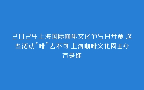 2024上海国际咖啡文化节5月开幕！这些活动“啡”去不可（上海咖啡文化周主办方是谁）