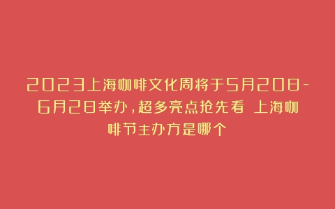 2023上海咖啡文化周将于5月20日-6月2日举办，超多亮点抢先看！（上海咖啡节主办方是哪个）