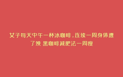 女子每天中午一杯冰咖啡，连续一周身体遭了殃（黑咖啡减肥法一周瘦）