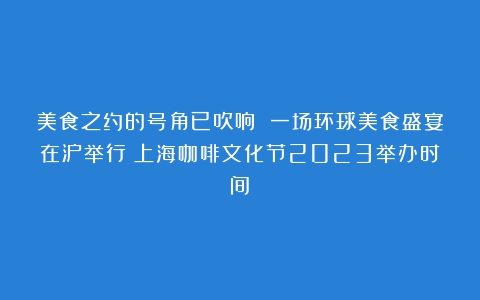 美食之约的号角已吹响 一场环球美食盛宴在沪举行（上海咖啡文化节2023举办时间）