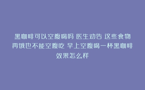 黑咖啡可以空腹喝吗？医生劝告：这些食物再饿也不能空腹吃（早上空腹喝一杯黑咖啡效果怎么样）