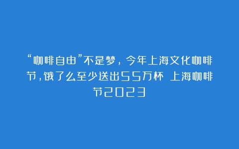 “咖啡自由”不是梦，！今年上海文化咖啡节，饿了么至少送出55万杯！（上海咖啡节2023）