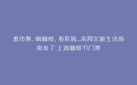 逛市集、喝咖啡、看影展…本周文旅生活指南来了（上海咖啡节门票）