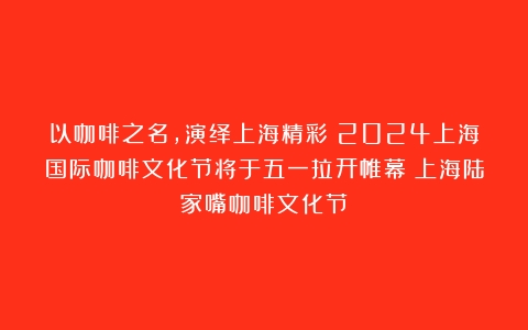 以咖啡之名，演绎上海精彩！2024上海国际咖啡文化节将于五一拉开帷幕（上海陆家嘴咖啡文化节）