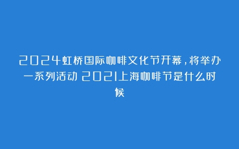 2024虹桥国际咖啡文化节开幕，将举办一系列活动（2021上海咖啡节是什么时候）