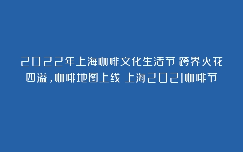 2022年上海咖啡文化生活节：跨界火花四溢，咖啡地图上线（上海2021咖啡节）