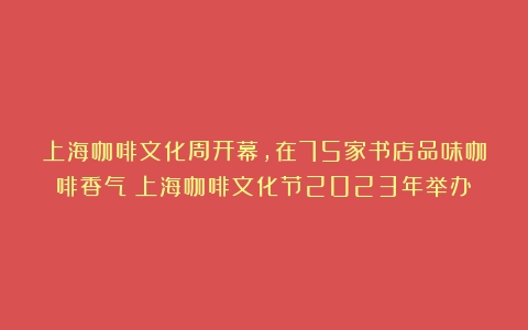 上海咖啡文化周开幕，在75家书店品味咖啡香气（上海咖啡文化节2023年举办）