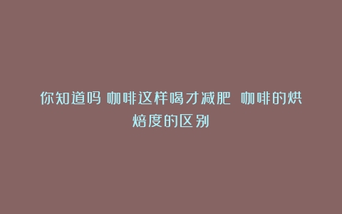 你知道吗？咖啡这样喝才减肥！（咖啡的烘焙度的区别）