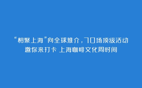 “相聚上海”向全球推介，70场顶级活动邀你来打卡（上海咖啡文化周时间）