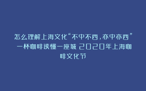 怎么理解上海文化“不中不西，亦中亦西”？一杯咖啡读懂一座城（2020年上海咖啡文化节）