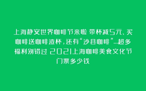 上海静安世界咖啡节来啦！带杯减5元、买咖啡送咖啡渣杯，还有“沙县咖啡”…超多福利别错过（2021上海咖啡美食文化节门票多少钱）