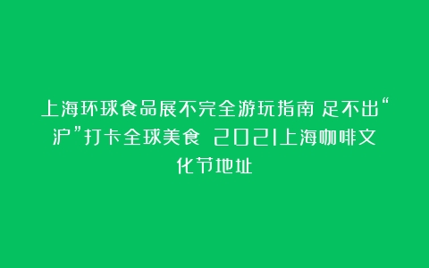 上海环球食品展不完全游玩指南！足不出“沪”打卡全球美食！（2021上海咖啡文化节地址）