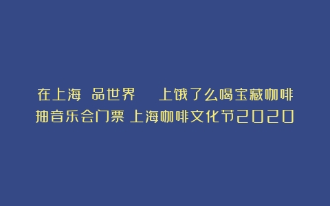 在上海 品世界 | 上饿了么喝宝藏咖啡抽音乐会门票（上海咖啡文化节2020）