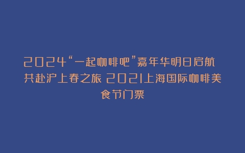 2024“一起咖啡吧”嘉年华明日启航 共赴沪上春之旅（2021上海国际咖啡美食节门票）