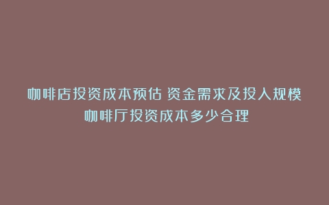 咖啡店投资成本预估：资金需求及投入规模（咖啡厅投资成本多少合理）