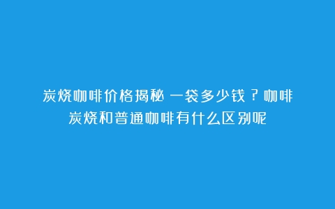 炭烧咖啡价格揭秘：一袋多少钱？?（咖啡炭烧和普通咖啡有什么区别呢）