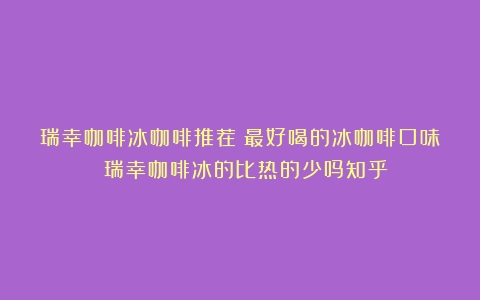 瑞幸咖啡冰咖啡推荐：最好喝的冰咖啡口味！（瑞幸咖啡冰的比热的少吗知乎）