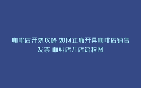 咖啡店开票攻略：如何正确开具咖啡店销售发票（咖啡店开店流程图）