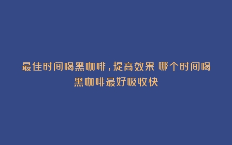 最佳时间喝黑咖啡，提高效果（哪个时间喝黑咖啡最好吸收快）