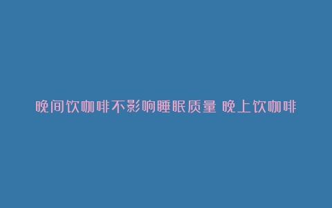 晚间饮咖啡不影响睡眠质量（晚上饮咖啡）