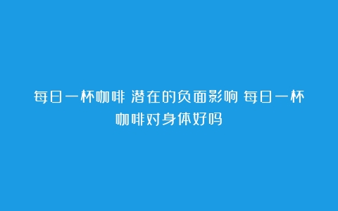 每日一杯咖啡：潜在的负面影响（每日一杯咖啡对身体好吗）