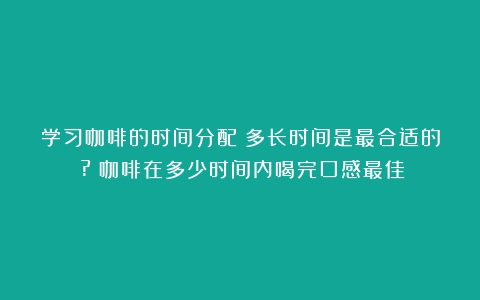 学习咖啡的时间分配：多长时间是最合适的？?（咖啡在多少时间内喝完口感最佳）