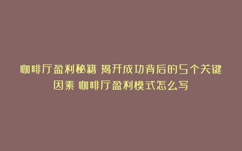 咖啡厅盈利秘籍：揭开成功背后的5个关键因素（咖啡厅盈利模式怎么写）