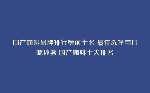 国产咖啡品牌排行榜前十名：最佳选择与口味体验（国产咖啡十大排名）