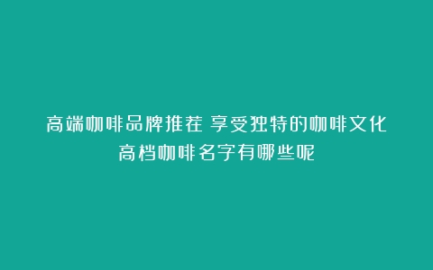 高端咖啡品牌推荐：享受独特的咖啡文化（高档咖啡名字有哪些呢）